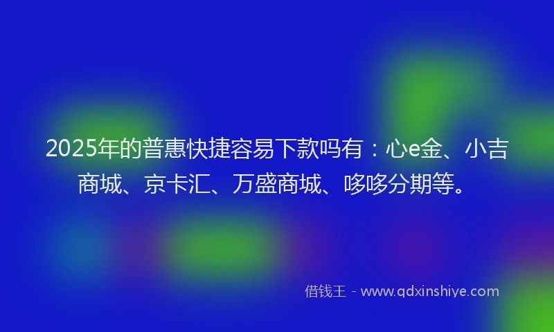 2025年的普惠快捷容易下款吗有：心e金、小吉商城、京卡汇、万盛商城、哆哆分期等。