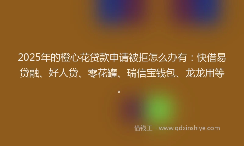2025年的橙心花贷款申请被拒怎么办有：快借易贷融、好人贷、零花罐、瑞信宝钱包、龙龙用等。