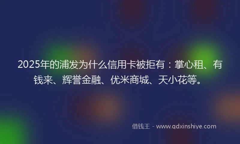 2025年的浦发为什么信用卡被拒有：掌心租、有钱来、辉誉金融、优米商城、天小花等。