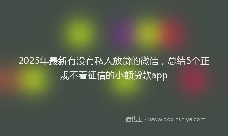 2025年最新有没有私人放贷的微信，总结5个正规不看征信的小额贷款app