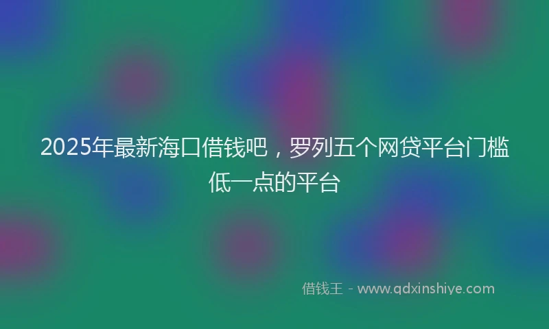 2025年最新海口借钱吧，罗列五个网贷平台门槛低一点的平台