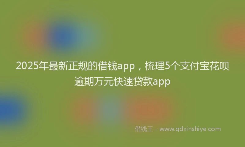 2025年最新正规的借钱app，梳理5个支付宝花呗逾期万元快速贷款app