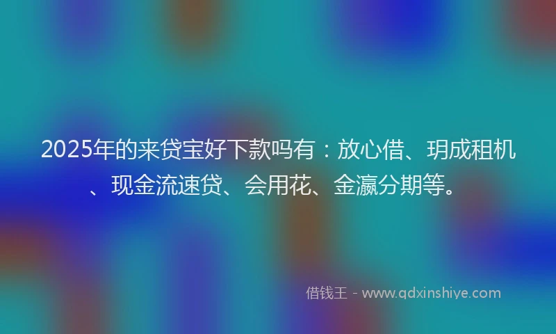 2025年的来贷宝好下款吗有：放心借、玥成租机、现金流速贷、会用花、金瀛分期等。