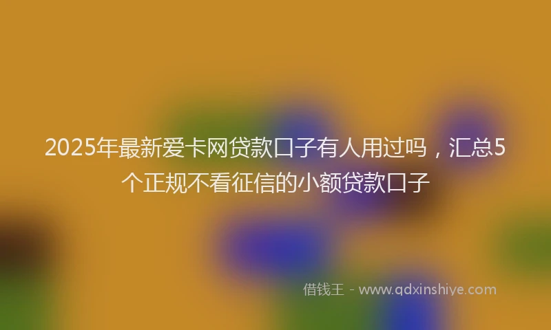 2025年最新爱卡网贷款口子有人用过吗，汇总5个正规不看征信的小额贷款口子