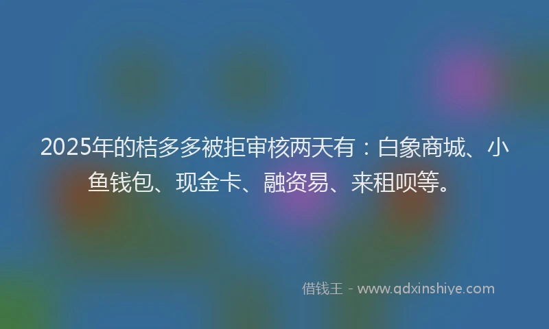 2025年的桔多多被拒审核两天有：白象商城、小鱼钱包、现金卡、融资易、来租呗等。