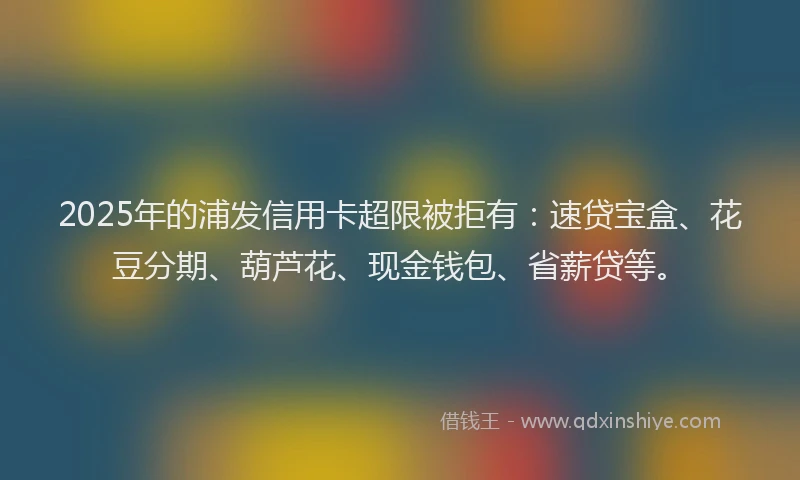 2025年的浦发信用卡超限被拒有：速贷宝盒、花豆分期、葫芦花、现金钱包、省薪贷等。