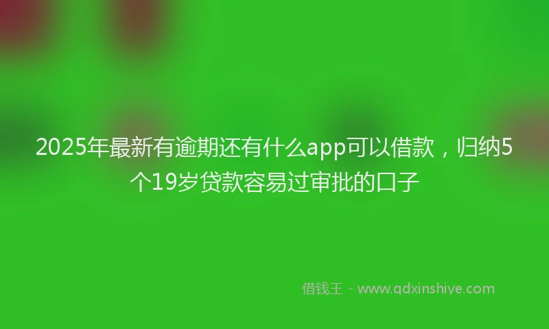 2025年最新有逾期还有什么app可以借款，归纳5个19岁贷款容易过审批的口子