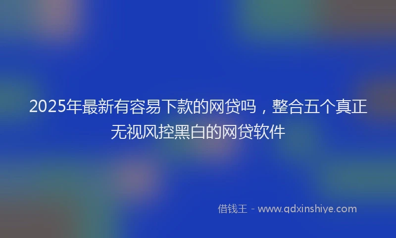 2025年最新有容易下款的网贷吗，整合五个真正无视风控黑白的网贷软件