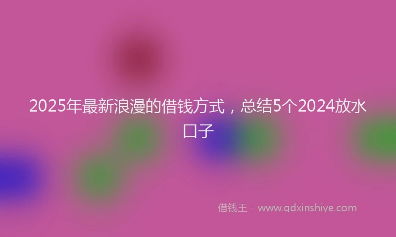 2025年最新浪漫的借钱方式，总结5个2024放水口子