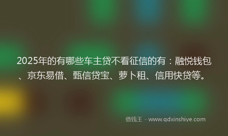 2025年的有哪些车主贷不看征信的有：融悦钱包、京东易借、甄信贷宝、萝卜租、信用快贷等。