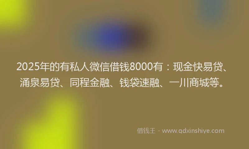 2025年的有私人微信借钱8000有：现金快易贷、涌泉易贷、同程金融、钱袋速融、一川商城等。