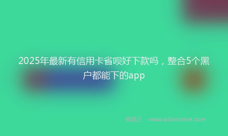 2025年最新有信用卡省呗好下款吗，整合5个黑户都能下的app