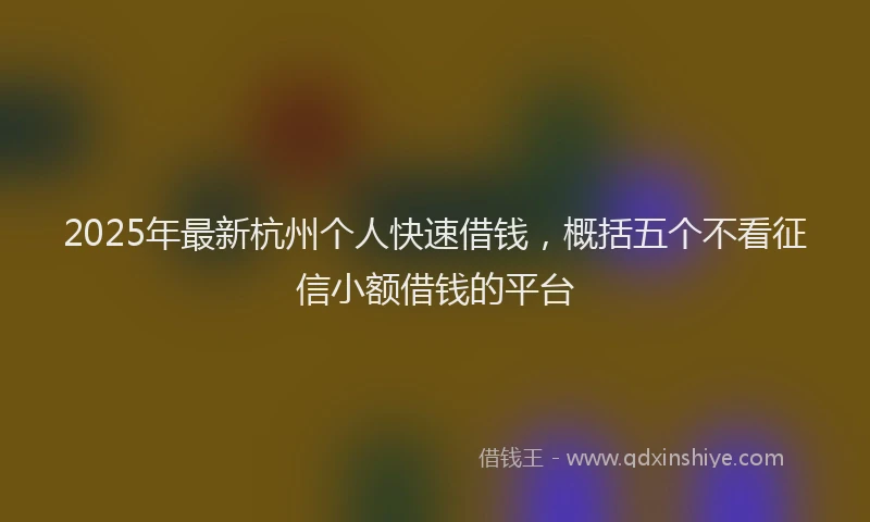 2025年最新杭州个人快速借钱，概括五个不看征信小额借钱的平台