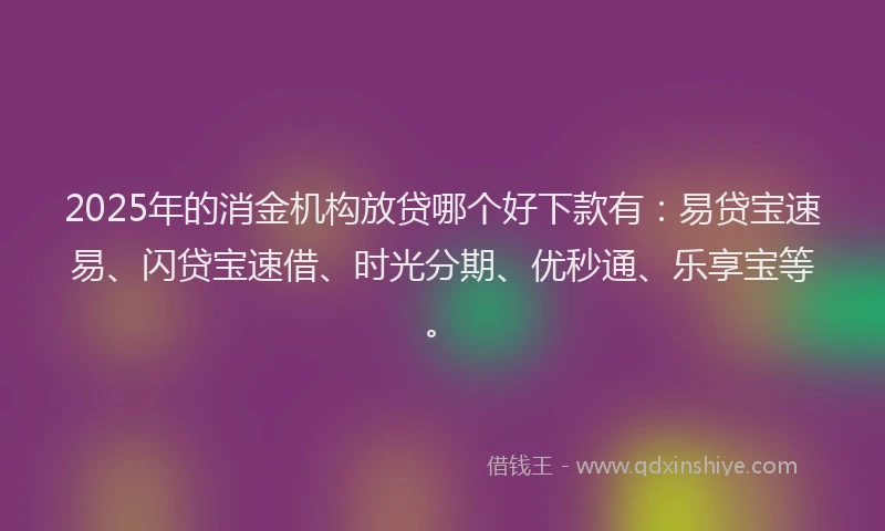 2025年的消金机构放贷哪个好下款有：易贷宝速易、闪贷宝速借、时光分期、优秒通、乐享宝等。