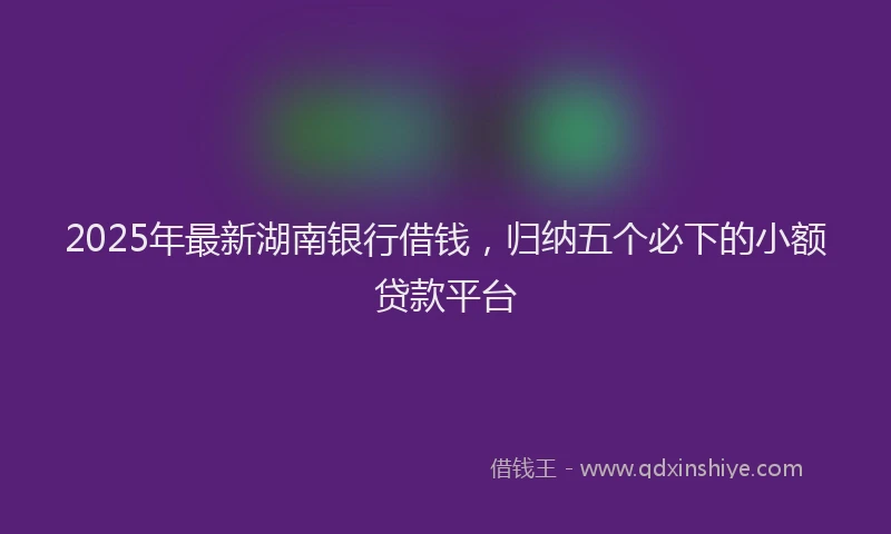 2025年最新湖南银行借钱，归纳五个必下的小额贷款平台