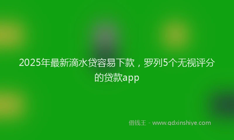 2025年最新滴水贷容易下款，罗列5个无视评分的贷款app