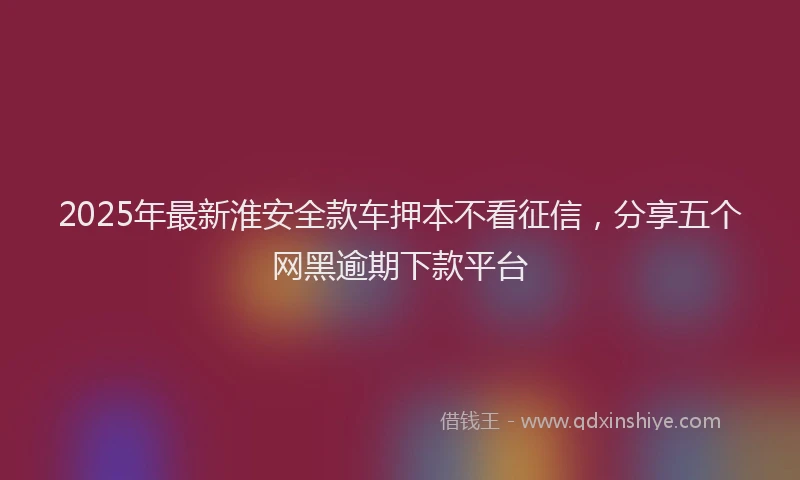 2025年最新淮安全款车押本不看征信，分享五个网黑逾期下款平台