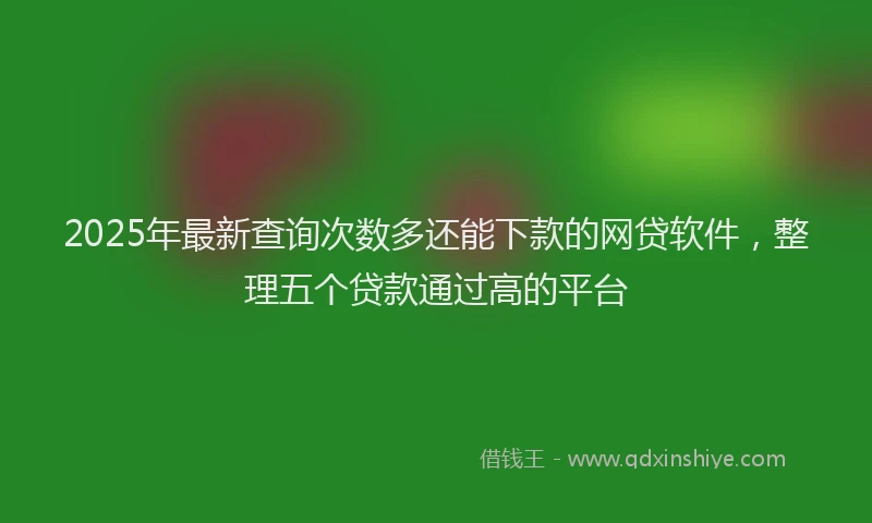 2025年最新查询次数多还能下款的网贷软件，整理五个贷款通过高的平台