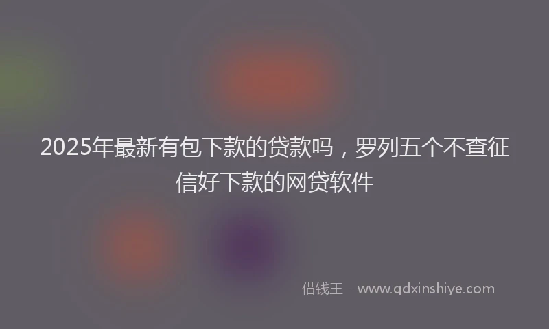 2025年最新有包下款的贷款吗，罗列五个不查征信好下款的网贷软件