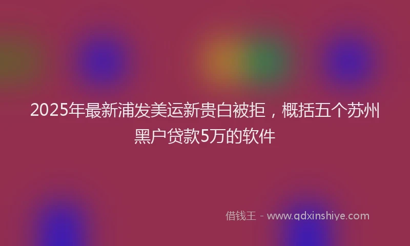 2025年最新浦发美运新贵白被拒，概括五个苏州黑户贷款5万的软件