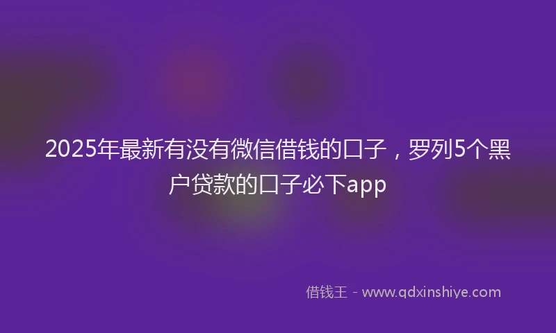 2025年最新有没有微信借钱的口子，罗列5个黑户贷款的口子必下app