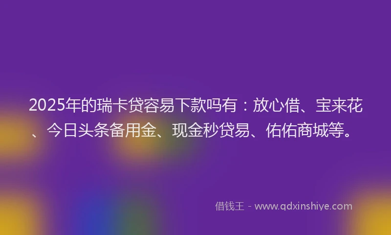 2025年的瑞卡贷容易下款吗有：放心借、宝来花、今日头条备用金、现金秒贷易、佑佑商城等。