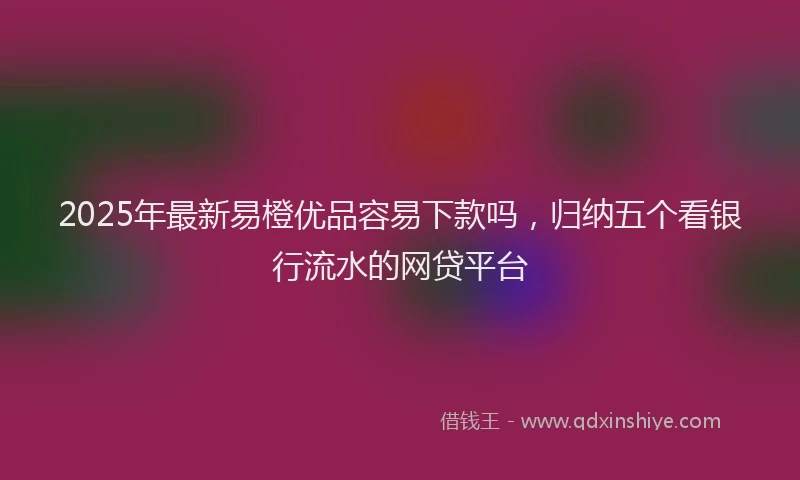 2025年最新易橙优品容易下款吗，归纳五个看银行流水的网贷平台