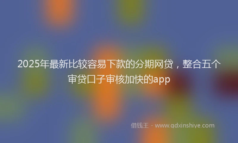 2025年最新比较容易下款的分期网贷，整合五个审贷口子审核加快的app