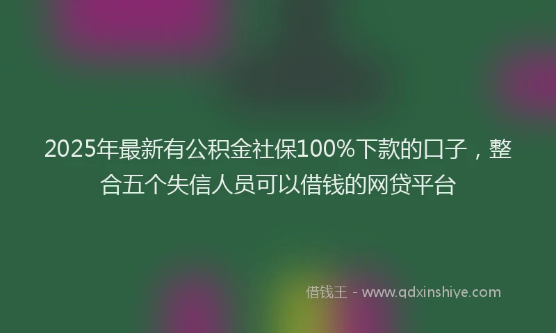 2025年最新有公积金社保100%下款的口子，整合五个失信人员可以借钱的网贷平台