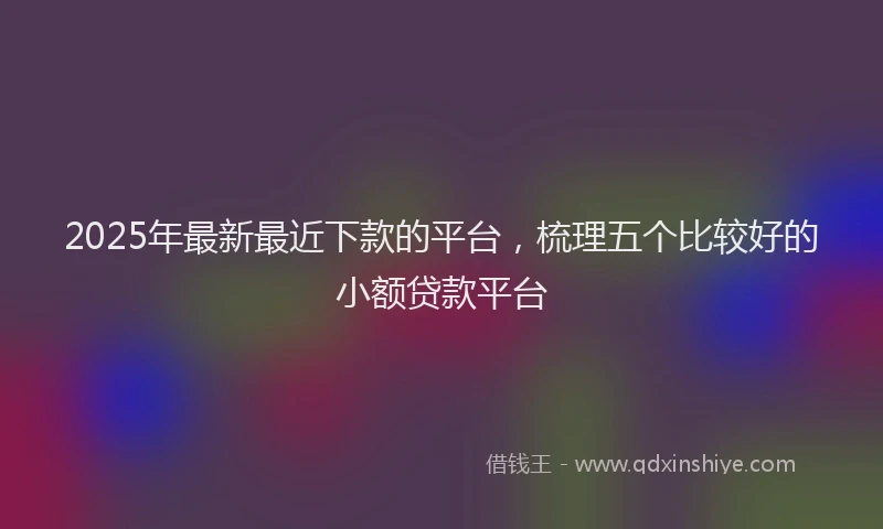 2025年最新最近下款的平台，梳理五个比较好的小额贷款平台