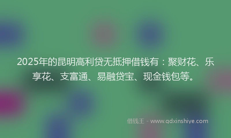 2025年的昆明高利贷无抵押借钱有：聚财花、乐享花、支富通、易融贷宝、现金钱包等。