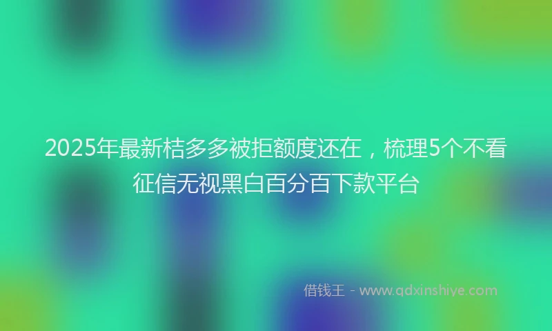 2025年最新桔多多被拒额度还在，梳理5个不看征信无视黑白百分百下款平台