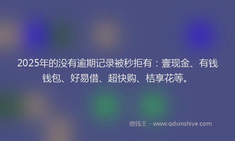 2025年的没有逾期记录被秒拒有：壹现金、有钱钱包、好易借、超快购、桔享花等。