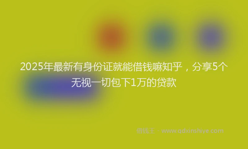 2025年最新有身份证就能借钱嘛知乎，分享5个无视一切包下1万的贷款