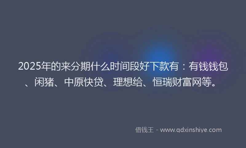 2025年的来分期什么时间段好下款有：有钱钱包、闲猪、中原快贷、理想给、恒瑞财富网等。
