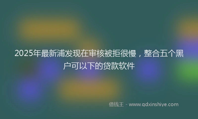 2025年最新浦发现在审核被拒很慢，整合五个黑户可以下的贷款软件