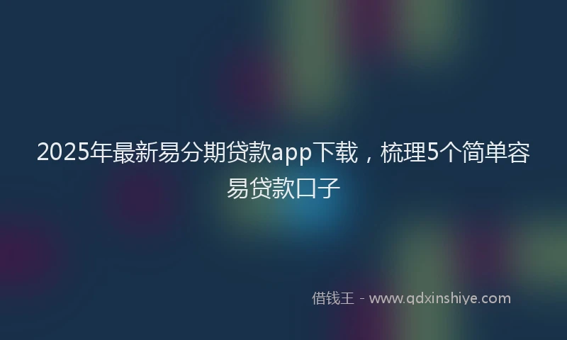 2025年最新易分期贷款app下载，梳理5个简单容易贷款口子