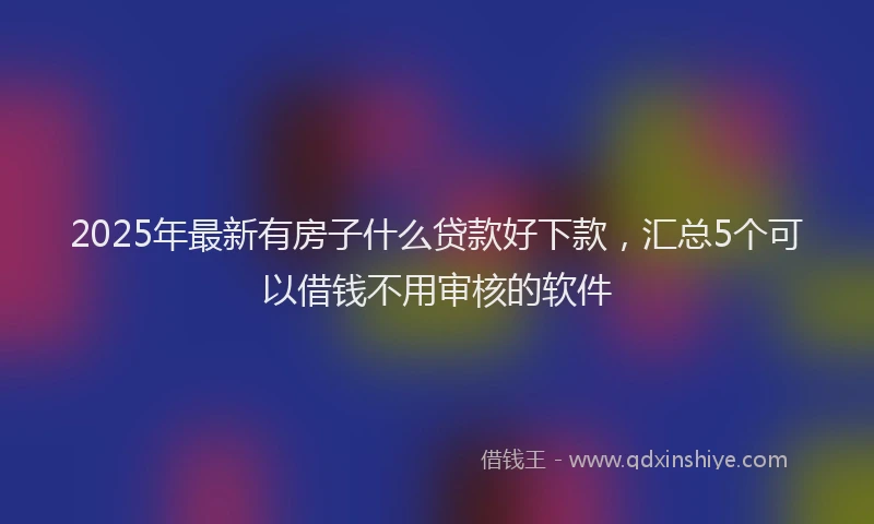 2025年最新有房子什么贷款好下款，汇总5个可以借钱不用审核的软件