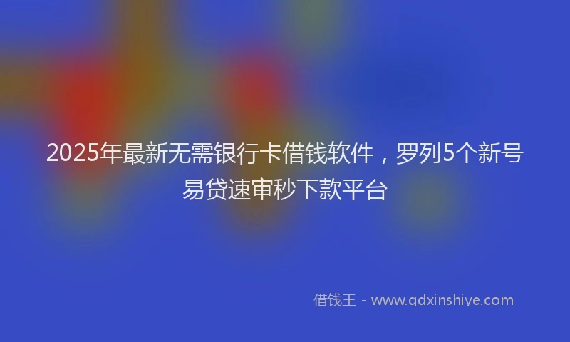 2025年最新无需银行卡借钱软件，罗列5个新号易贷速审秒下款平台