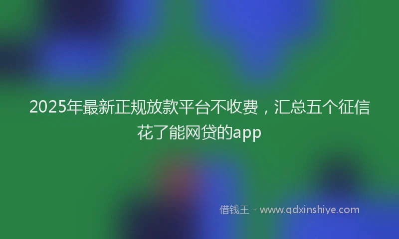 2025年最新正规放款平台不收费，汇总五个征信花了能网贷的app