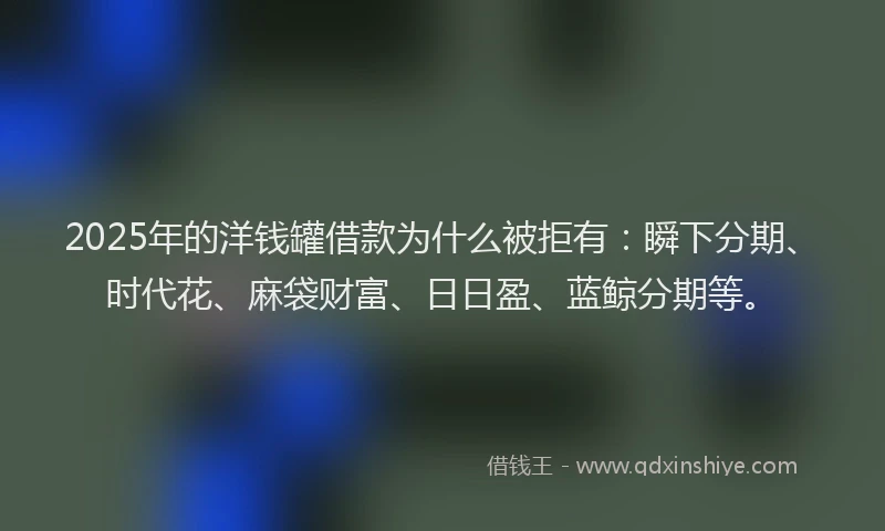 2025年的洋钱罐借款为什么被拒有：瞬下分期、时代花、麻袋财富、日日盈、蓝鲸分期等。