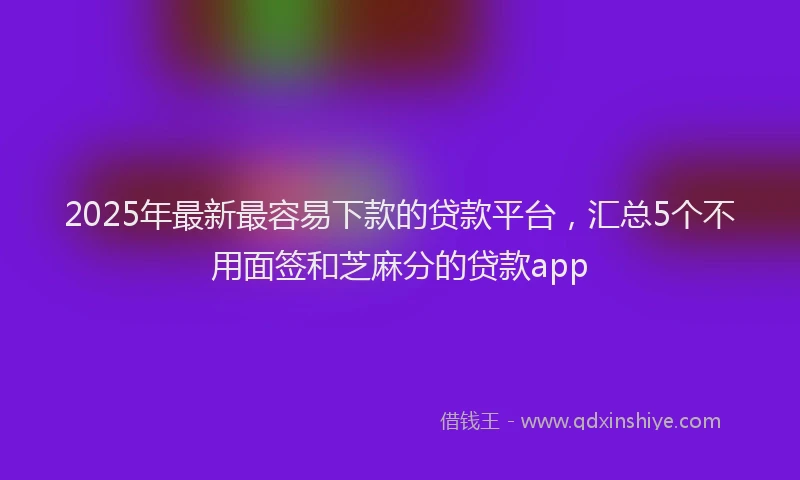 2025年最新最容易下款的贷款平台，汇总5个不用面签和芝麻分的贷款app