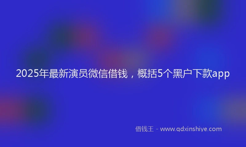 2025年最新演员微信借钱，概括5个黑户下款app