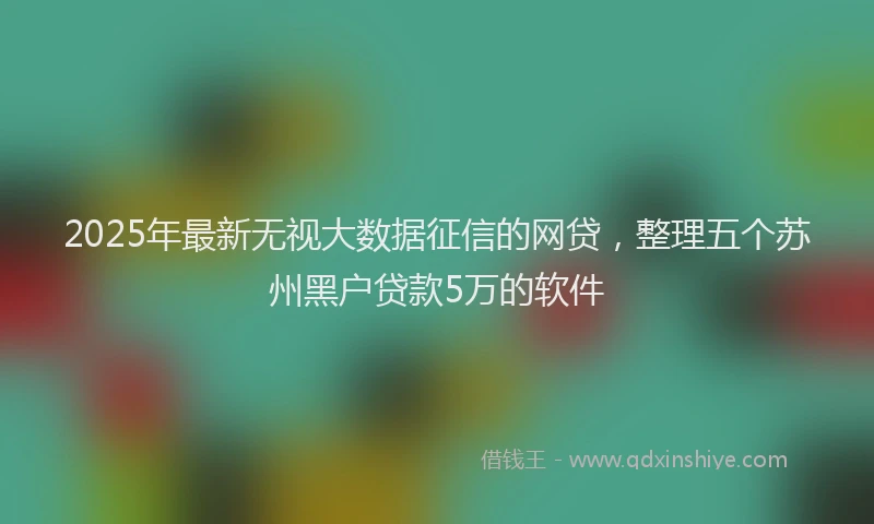 2025年最新无视大数据征信的网贷，整理五个苏州黑户贷款5万的软件