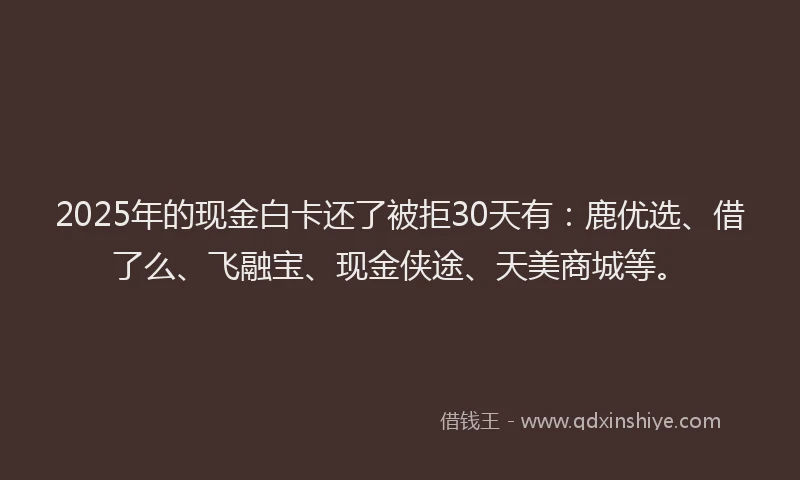 2025年的现金白卡还了被拒30天有：鹿优选、借了么、飞融宝、现金侠途、天美商城等。