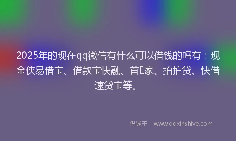 2025年的现在qq微信有什么可以借钱的吗有：现金侠易借宝、借款宝快融、首E家、拍拍贷、快借速贷宝等。