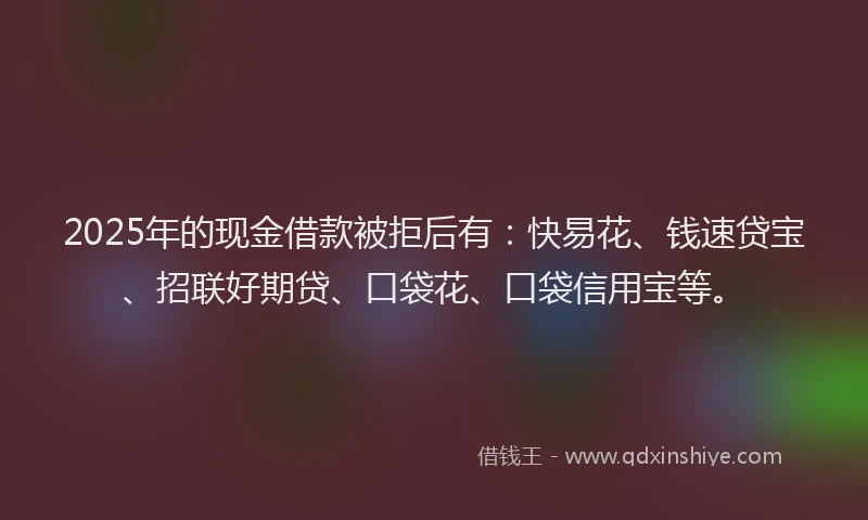 2025年的现金借款被拒后有：快易花、钱速贷宝、招联好期贷、口袋花、口袋信用宝等。