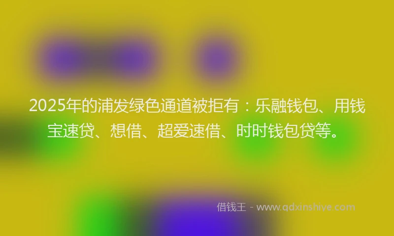 2025年的浦发绿色通道被拒有：乐融钱包、用钱宝速贷、想借、超爱速借、时时钱包贷等。