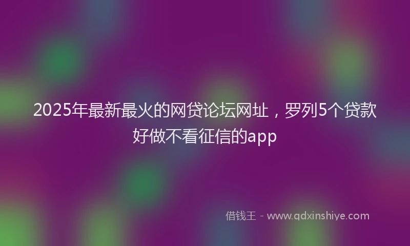 2025年最新最火的网贷论坛网址，罗列5个贷款好做不看征信的app