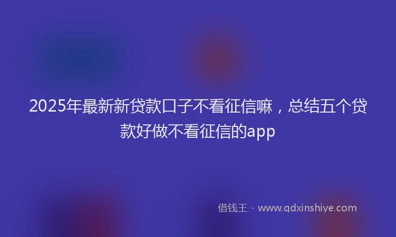 2025年最新新贷款口子不看征信嘛，总结五个贷款好做不看征信的app